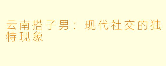 云南搭子男：现代社交的独特现象