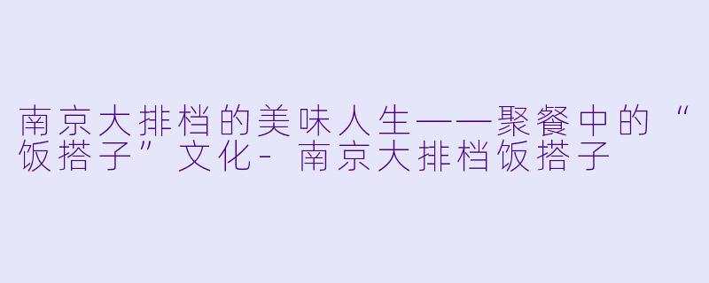南京大排档的美味人生——聚餐中的“饭搭子”文化-南京大排档饭搭子