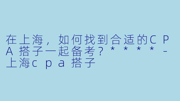 在上海,如何找到合适的CPA搭子一起备考?****