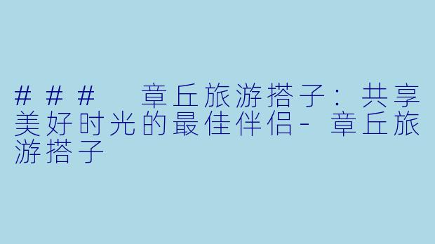 ### 章丘旅游搭子：共享美好时光的最佳伴侣-章丘旅游搭子