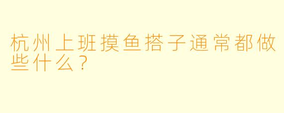 杭州上班摸鱼搭子通常都做些什么？