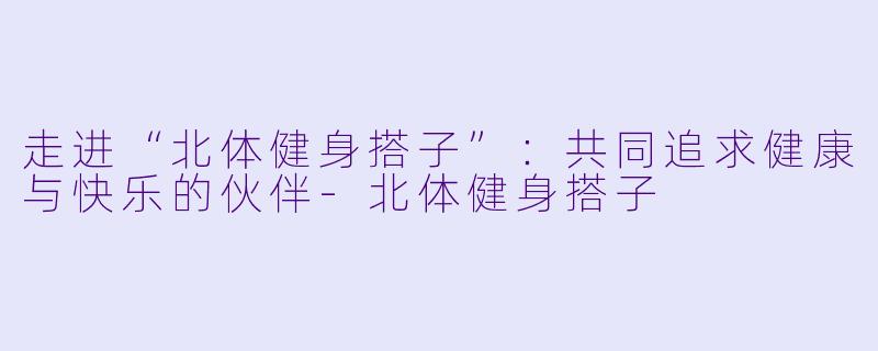 走进“北体健身搭子”：共同追求健康与快乐的伙伴-北体健身搭子