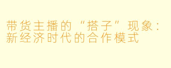 带货主播的“搭子”现象:新经济时代的合作模式