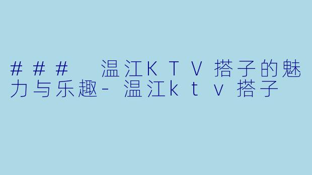 ### 温江KTV搭子的魅力与乐趣-温江ktv搭子