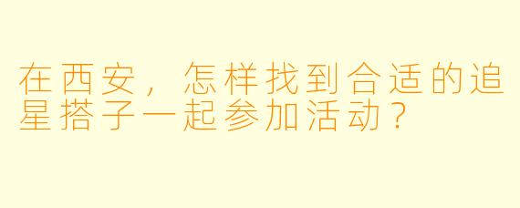 在西安,怎样找到合适的追星搭子一起参加活动?