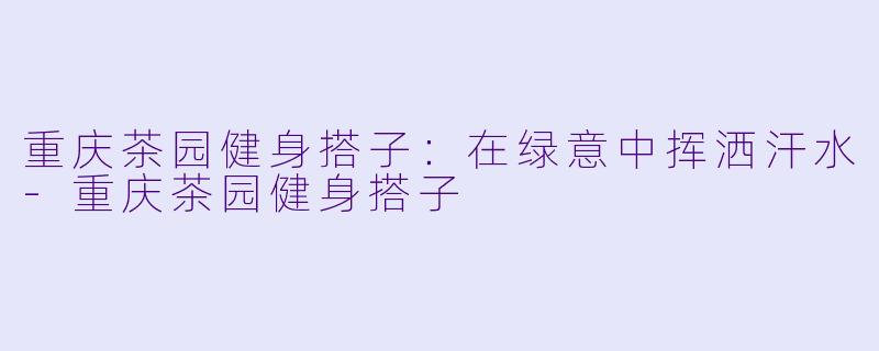 重庆茶园健身搭子：在绿意中挥洒汗水-重庆茶园健身搭子