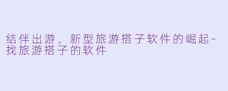 结伴出游，新型旅游搭子软件的崛起-找旅游搭子的软件