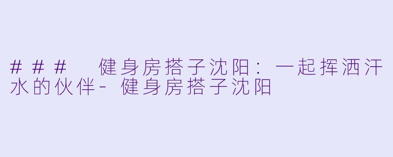 ### 健身房搭子沈阳：一起挥洒汗水的伙伴-健身房搭子沈阳