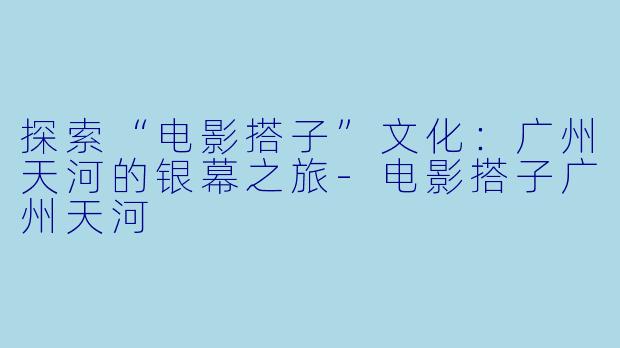 探索“电影搭子”文化：广州天河的银幕之旅