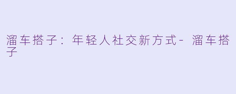 溜车搭子：年轻人社交新方式-溜车搭子