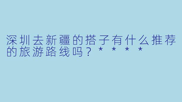 深圳去新疆的搭子有什么推荐的旅游路线吗?****