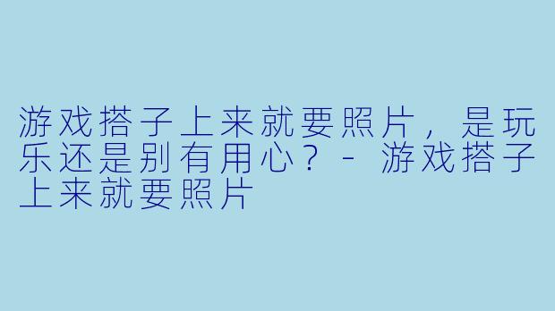 游戏搭子上来就要照片，是玩乐还是别有用心？-游戏搭子上来就要照片