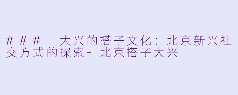 ### 大兴的搭子文化：北京新兴社交方式的探索-北京搭子大兴