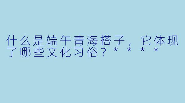 什么是端午青海搭子,它体现了哪些文化习俗?****