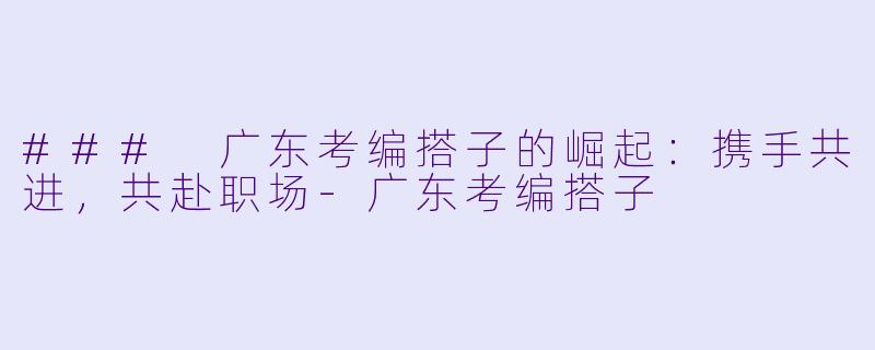 ### 广东考编搭子的崛起：携手共进，共赴职场-广东考编搭子
