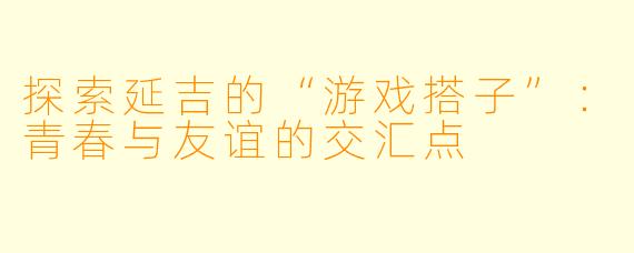 探索延吉的“游戏搭子”：青春与友谊的交汇点