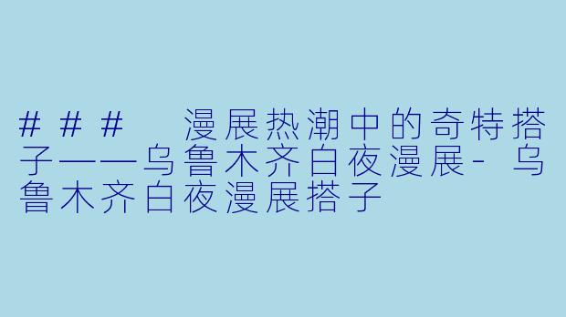 ### 漫展热潮中的奇特搭子——乌鲁木齐白夜漫展-乌鲁木齐白夜漫展搭子