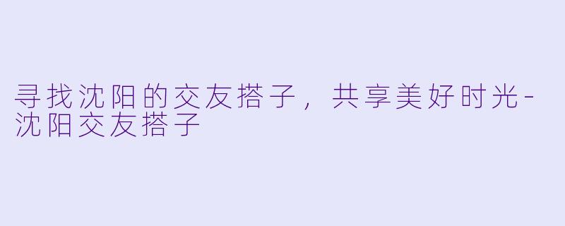 寻找沈阳的交友搭子，共享美好时光-沈阳交友搭子