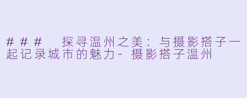 ### 探寻温州之美：与摄影搭子一起记录城市的魅力-摄影搭子温州