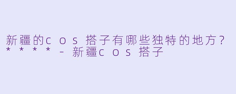 新疆的cos搭子有哪些独特的地方?****