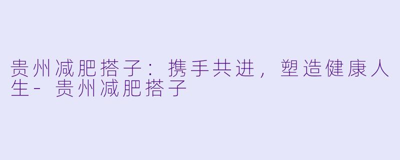 贵州减肥搭子：携手共进，塑造健康人生-贵州减肥搭子