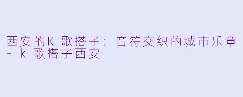 西安的K歌搭子：音符交织的城市乐章-k歌搭子西安