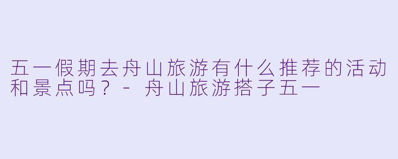 五一假期去舟山旅游有什么推荐的活动和景点吗？