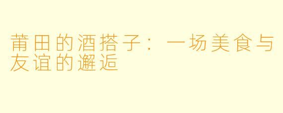 莆田的酒搭子：一场美食与友谊的邂逅