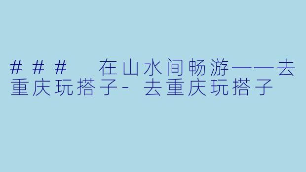 ### 在山水间畅游——去重庆玩搭子