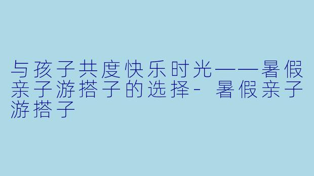 与孩子共度快乐时光——暑假亲子游搭子的选择