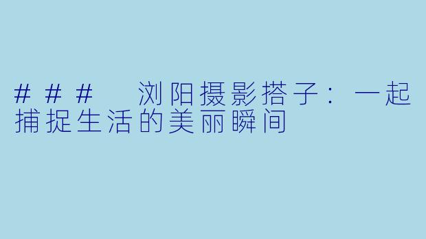 ### 浏阳摄影搭子：一起捕捉生活的美丽瞬间