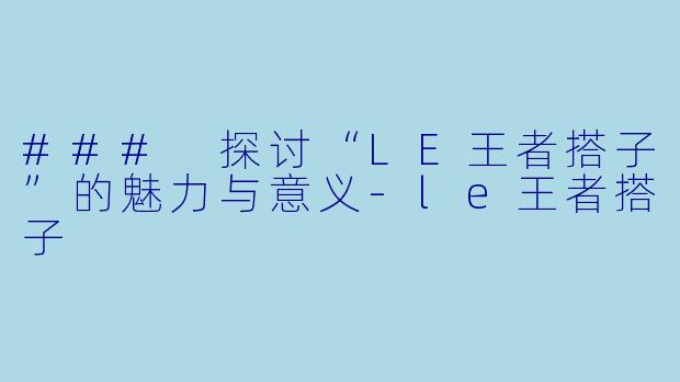### 探讨“LE王者搭子”的魅力与意义-le王者搭子