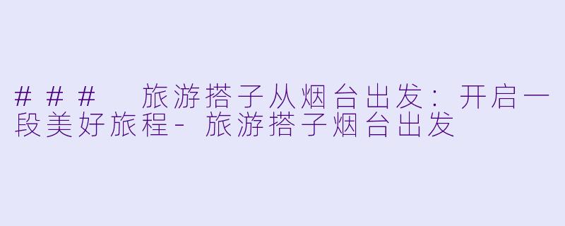 ### 旅游搭子从烟台出发：开启一段美好旅程-旅游搭子烟台出发