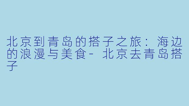 北京到青岛的搭子之旅：海边的浪漫与美食-北京去青岛搭子