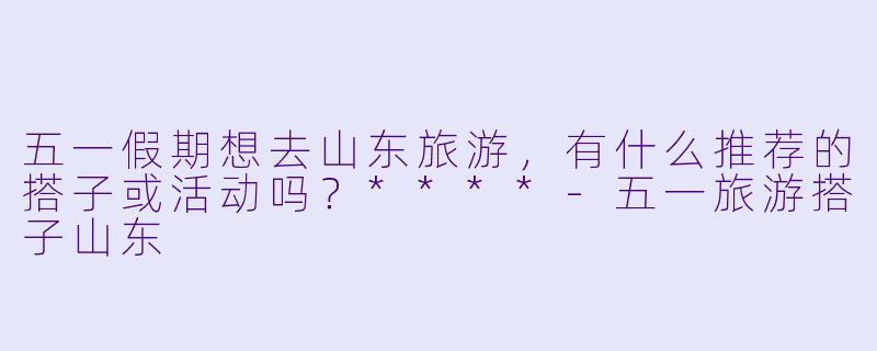 五一假期想去山东旅游,有什么推荐的搭子或活动吗?****