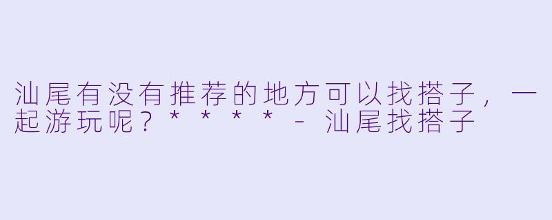 汕尾有没有推荐的地方可以找搭子，一起游玩呢？****