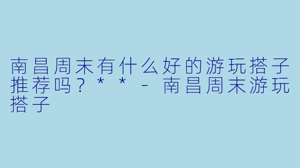 南昌周末有什么好的游玩搭子推荐吗?**