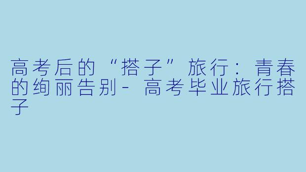 高考后的“搭子”旅行:青春的绚丽告别