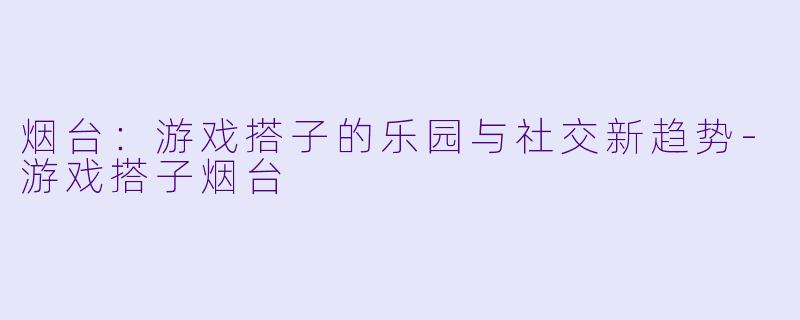 烟台：游戏搭子的乐园与社交新趋势-游戏搭子烟台