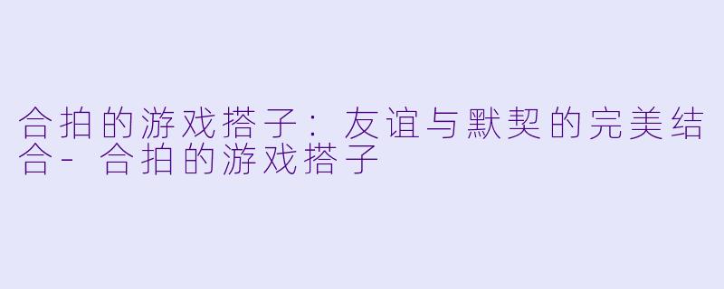 合拍的游戏搭子：友谊与默契的完美结合-合拍的游戏搭子