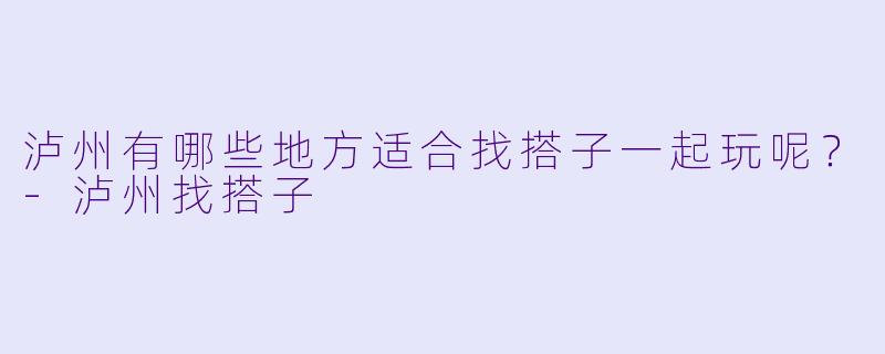 泸州有哪些地方适合找搭子一起玩呢？