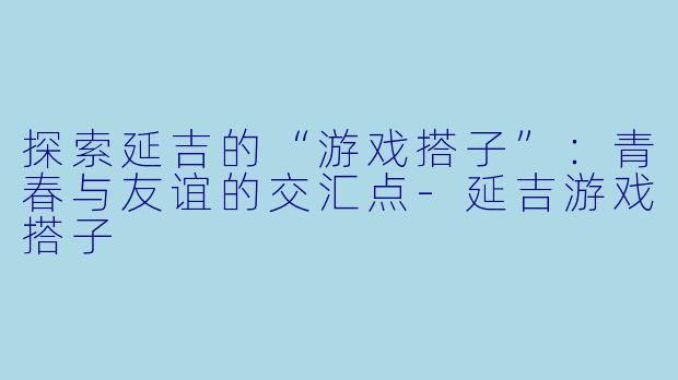 探索延吉的“游戏搭子”：青春与友谊的交汇点