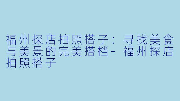 福州探店拍照搭子：寻找美食与美景的完美搭档-福州探店拍照搭子