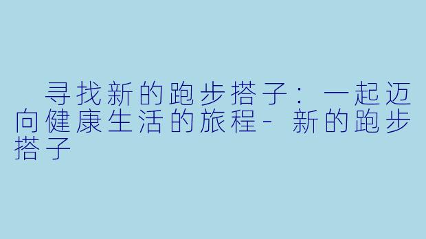  寻找新的跑步搭子：一起迈向健康生活的旅程-新的跑步搭子