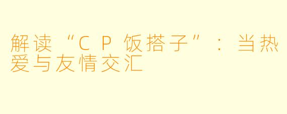 解读“CP饭搭子”：当热爱与友情交汇