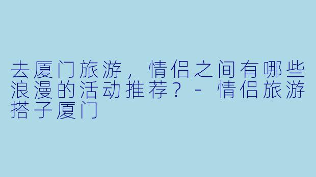 去厦门旅游,情侣之间有哪些浪漫的活动推荐?