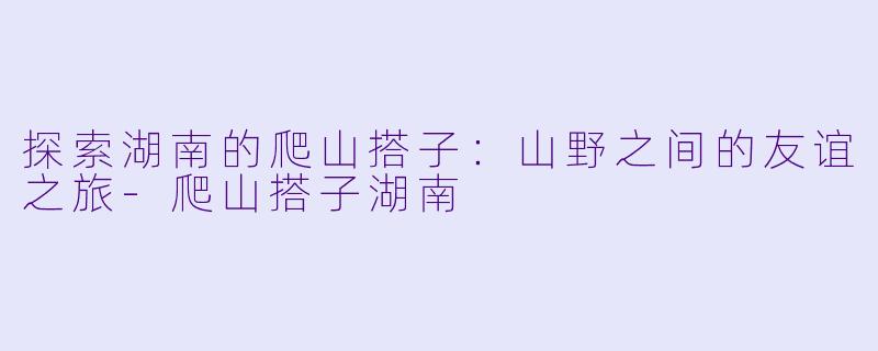 探索湖南的爬山搭子：山野之间的友谊之旅-爬山搭子湖南