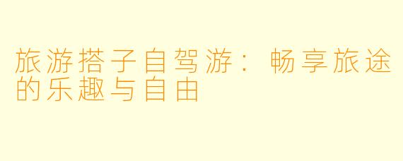 旅游搭子自驾游：畅享旅途的乐趣与自由