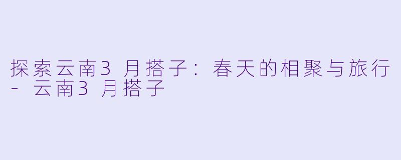 探索云南3月搭子:春天的相聚与旅行