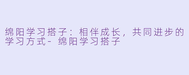 绵阳学习搭子：相伴成长，共同进步的学习方式-绵阳学习搭子